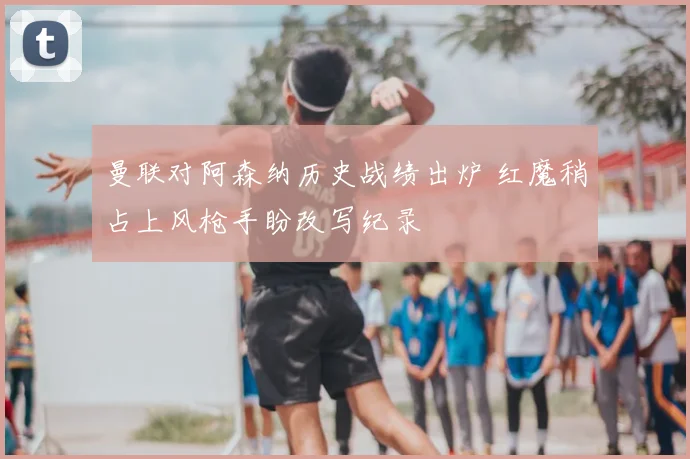 曼联对阿森纳历史战绩出炉 红魔稍占上风枪手盼改写纪录