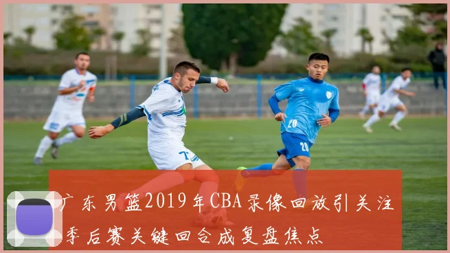 广东男篮2019年CBA录像回放引关注 季后赛关键回合成复盘焦点