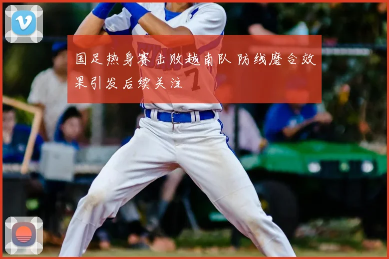 国足热身赛击败越南队 防线磨合效果引发后续关注