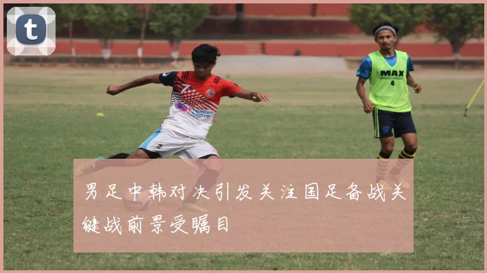 男足中韩对决引发关注国足备战关键战前景受瞩目