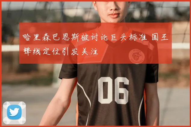 哈里森巴恩斯被讨论巨头标准 国王锋线定位引发关注