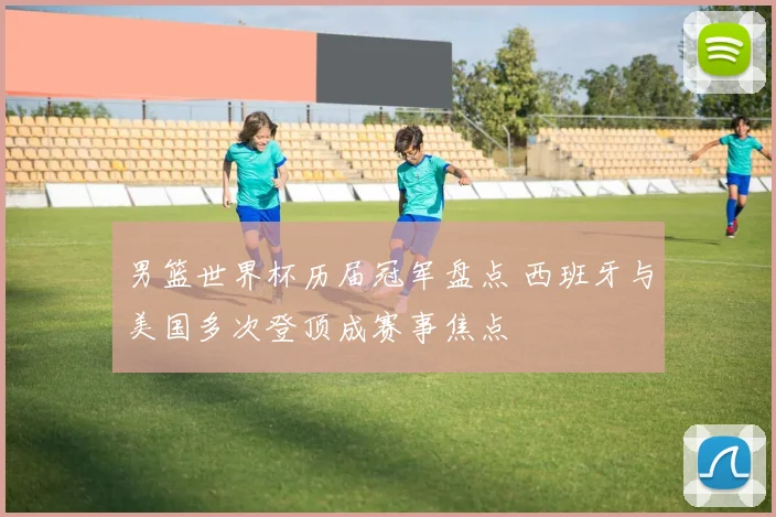 男篮世界杯历届冠军盘点 西班牙与美国多次登顶成赛事焦点