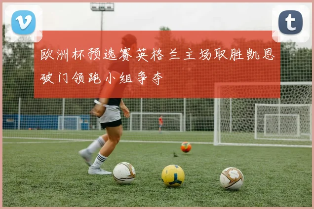 欧洲杯预选赛英格兰主场取胜凯恩破门领跑小组争夺