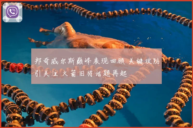 邦奇威尔斯巅峰表现回顾 关键攻防引关注 火箭旧将话题再起