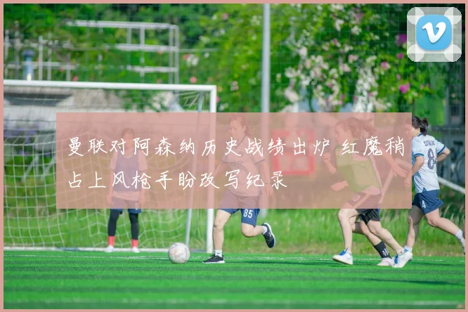曼联对阿森纳历史战绩出炉 红魔稍占上风枪手盼改写纪录