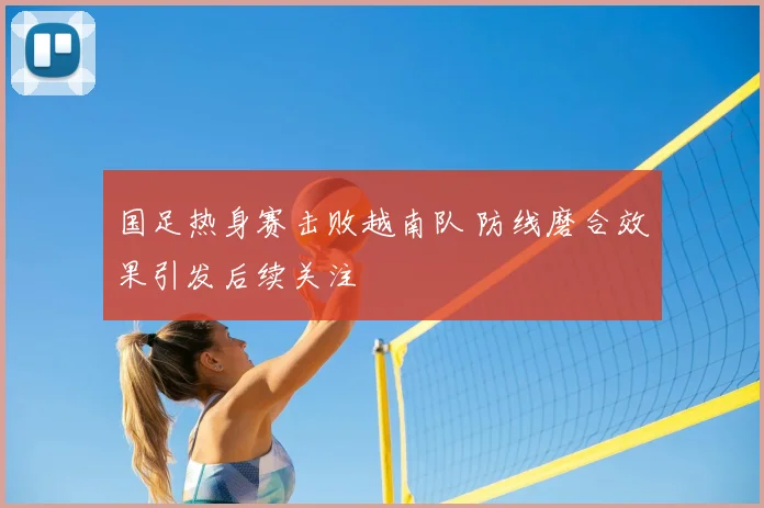 国足热身赛击败越南队 防线磨合效果引发后续关注