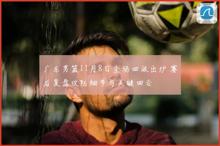 广东男篮11月8日全场回放出炉 赛后复盘攻防细节与关键回合