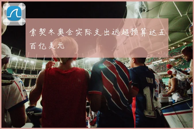 索契冬奥会实际支出远超预算达五百亿美元