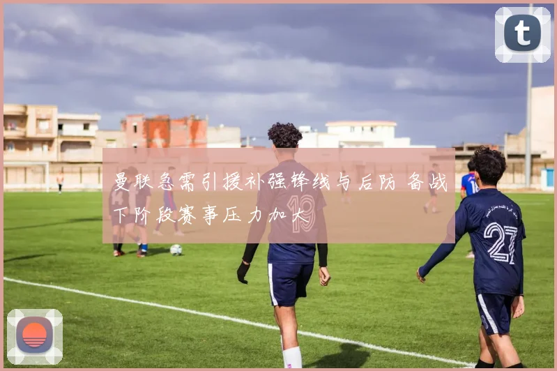曼联急需引援补强锋线与后防 备战下阶段赛事压力加大