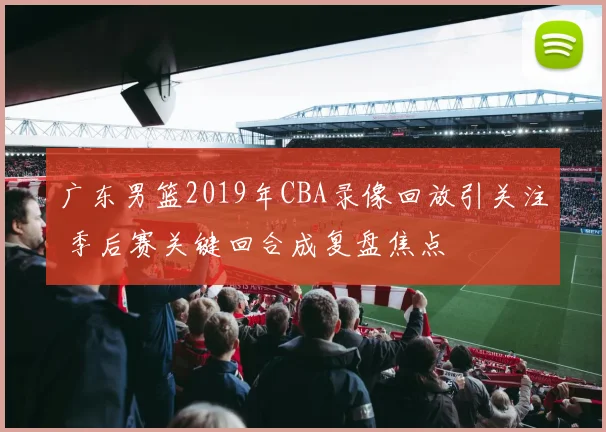 广东男篮2019年CBA录像回放引关注 季后赛关键回合成复盘焦点