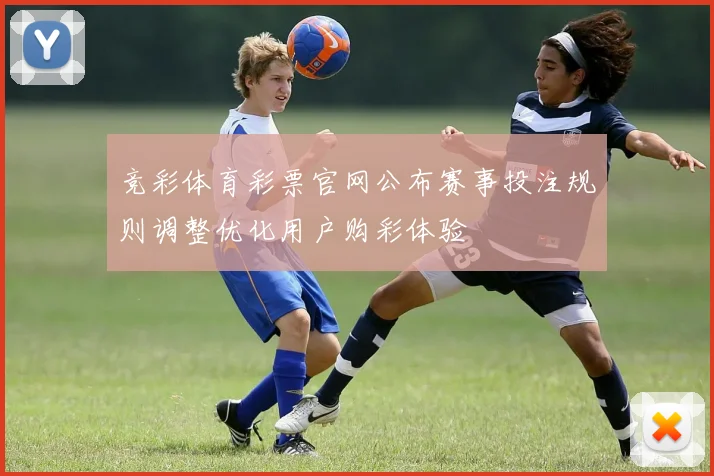 竞彩体育彩票官网公布赛事投注规则调整优化用户购彩体验