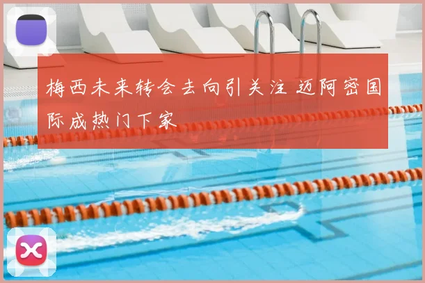 梅西未来转会去向引关注 迈阿密国际成热门下家