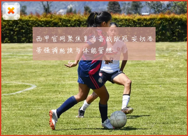 西甲官网聚焦皇马备战欧冠 安切洛蒂强调轮换与体能管理