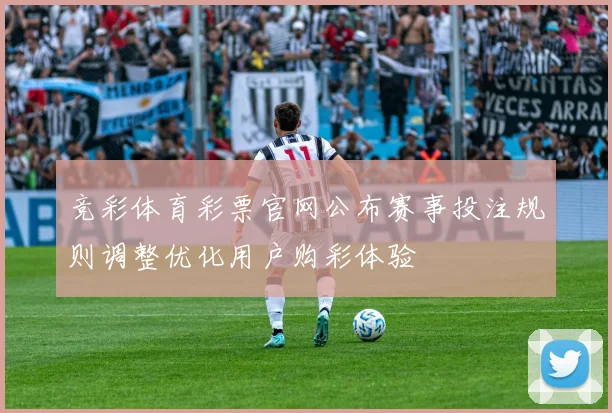 竞彩体育彩票官网公布赛事投注规则调整优化用户购彩体验
