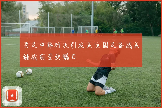 男足中韩对决引发关注国足备战关键战前景受瞩目