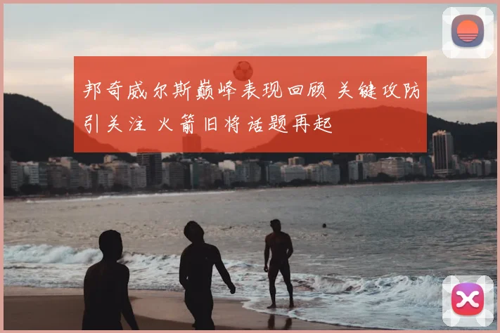 邦奇威尔斯巅峰表现回顾 关键攻防引关注 火箭旧将话题再起