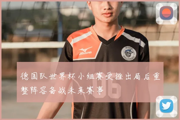 德国队世界杯小组赛受挫出局后重整阵容备战未来赛事