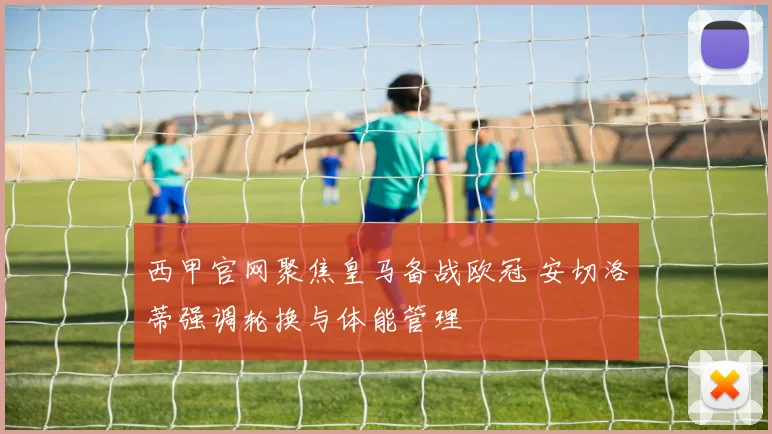 西甲官网聚焦皇马备战欧冠 安切洛蒂强调轮换与体能管理