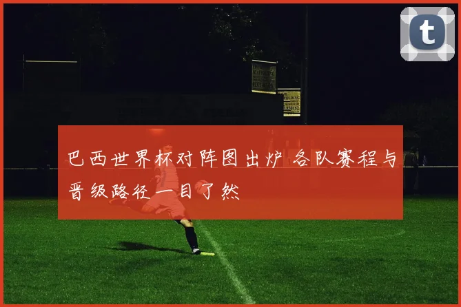 巴西世界杯对阵图出炉 各队赛程与晋级路径一目了然