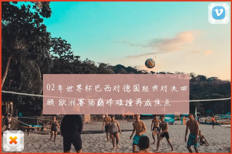 02年世界杯巴西对德国经典对决回顾 欧洲赛场巅峰碰撞再成焦点