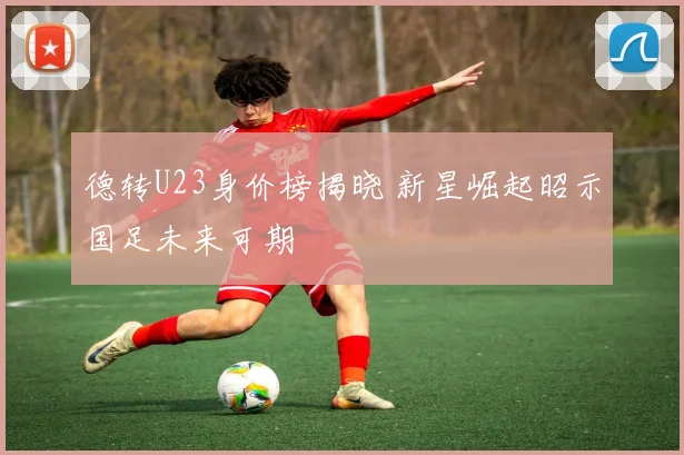 德转U23身价榜揭晓 新星崛起昭示国足未来可期