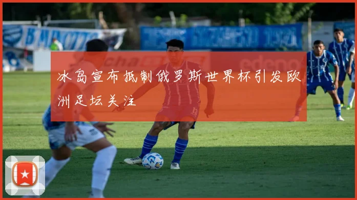 冰岛宣布抵制俄罗斯世界杯引发欧洲足坛关注