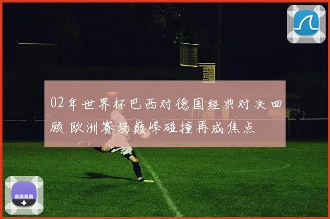 02年世界杯巴西对德国经典对决回顾 欧洲赛场巅峰碰撞再成焦点