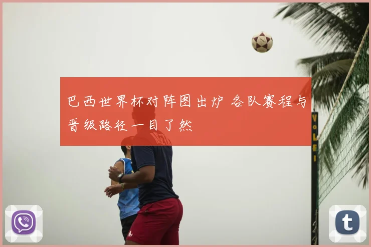 巴西世界杯对阵图出炉 各队赛程与晋级路径一目了然